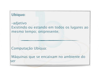 Ubíquo:

–adjetivo
Existindo ou estando em todos os lugares ao
mesmo tempo; onipresente;



Computação Ubíqua:

 Máquinas que se encaixam no ambiente do
ser
 