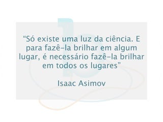 “Só existe uma luz da ciência. E
  para fazê-la brilhar em algum
lugar, é necessário fazê-la brilhar
       em todos os lugares”

          Isaac Asimov
 