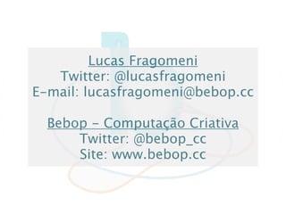 Lucas Fragomeni
   Twitter: @lucasfragomeni
E-mail: lucasfragomeni@bebop.cc

  Bebop - Computação Criativa
      Twitter: @bebop_cc
      Site: www.bebop.cc
 