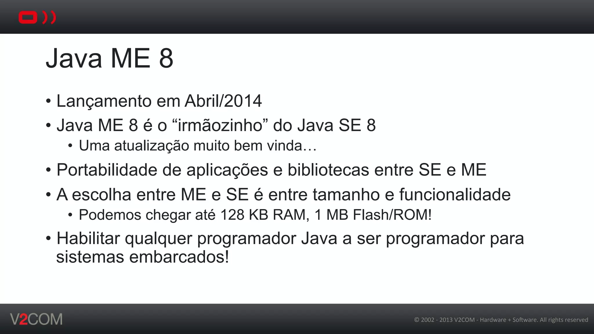 ©	
  2002	
  -­‐	
  2013	
  V2COM	
  -­‐	
  Hardware	
  +	
  So5ware.	
  All	
  rights	
  reserved	
  
Java ME 8
•  Lançamento em Abril/2014
•  Java ME 8 é o “irmãozinho” do Java SE 8
•  Uma atualização muito bem vinda…
•  Portabilidade de aplicações e bibliotecas entre SE e ME
•  A escolha entre ME e SE é entre tamanho e funcionalidade
•  Podemos chegar até 128 KB RAM, 1 MB Flash/ROM!
•  Habilitar qualquer programador Java a ser programador para
sistemas embarcados!
 