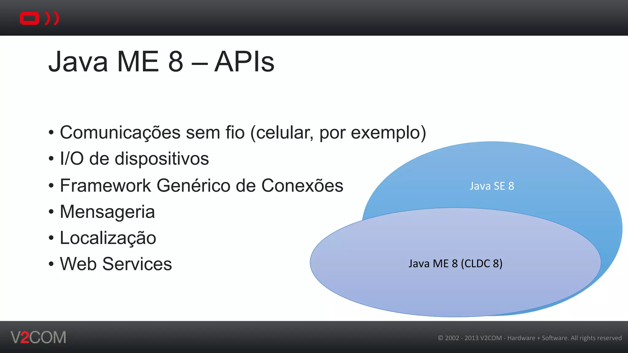 ©	
  2002	
  -­‐	
  2013	
  V2COM	
  -­‐	
  Hardware	
  +	
  So5ware.	
  All	
  rights	
  reserved	
  
Java ME 8 – APIs
•  Comunicações sem fio (celular, por exemplo)
•  I/O de dispositivos
•  Framework Genérico de Conexões
•  Mensageria
•  Localização
•  Web Services
Java	
  SE	
  8	
  
	
  
	
  
	
  
	
  
	
  
	
  
Java	
  ME	
  8	
  (CLDC	
  8)	
  
 