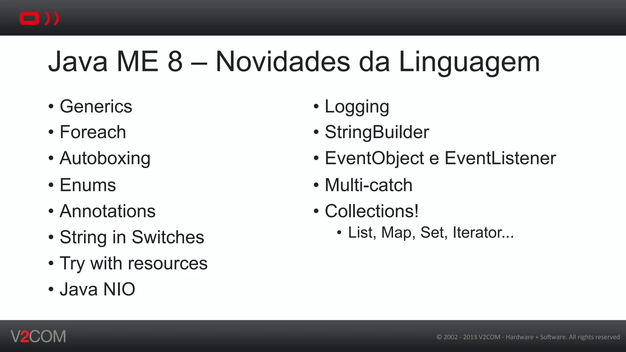 ©	
  2002	
  -­‐	
  2013	
  V2COM	
  -­‐	
  Hardware	
  +	
  So5ware.	
  All	
  rights	
  reserved	
  
Java ME 8 – Novidades da Linguagem
•  Generics
•  Foreach
•  Autoboxing
•  Enums
•  Annotations
•  String in Switches
•  Try with resources
•  Java NIO
•  Logging
•  StringBuilder
•  EventObject e EventListener
•  Multi-catch
•  Collections!
•  List, Map, Set, Iterator...
 