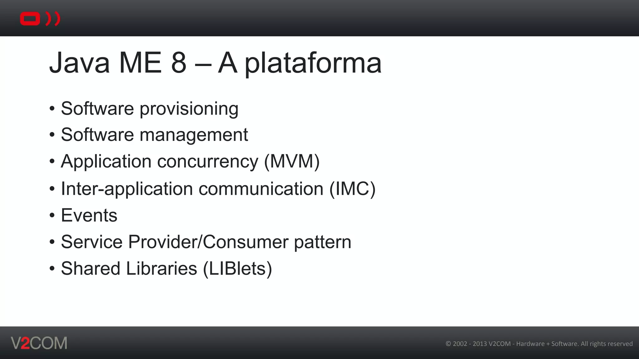 ©	
  2002	
  -­‐	
  2013	
  V2COM	
  -­‐	
  Hardware	
  +	
  So5ware.	
  All	
  rights	
  reserved	
  
Java ME 8 – A plataforma
•  Software provisioning
•  Software management
•  Application concurrency (MVM)
•  Inter-application communication (IMC)
•  Events
•  Service Provider/Consumer pattern
•  Shared Libraries (LIBlets)
 