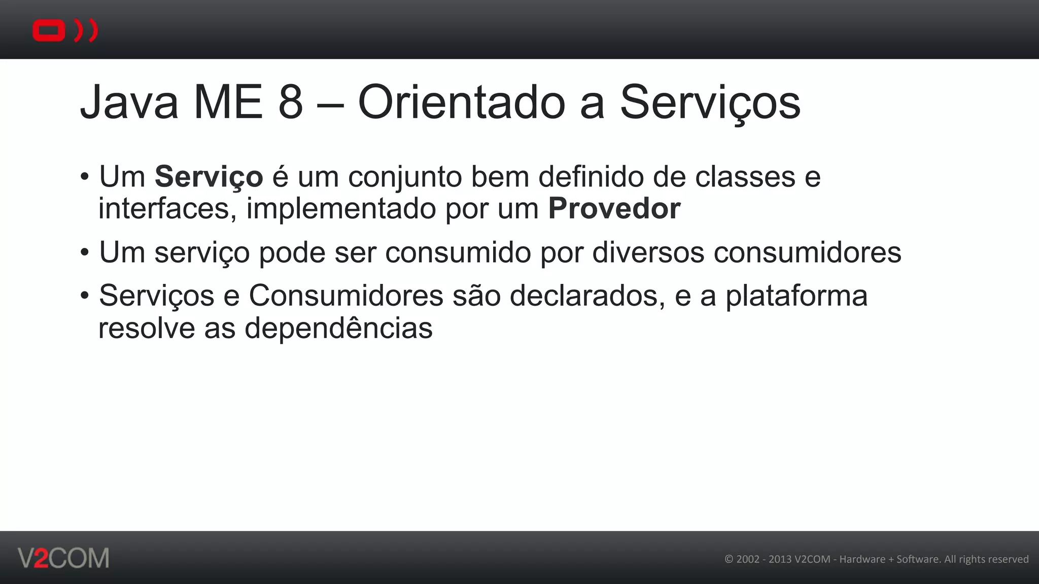 ©	
  2002	
  -­‐	
  2013	
  V2COM	
  -­‐	
  Hardware	
  +	
  So5ware.	
  All	
  rights	
  reserved	
  
Java ME 8 – Orientado a Serviços
•  Um Serviço é um conjunto bem definido de classes e
interfaces, implementado por um Provedor
•  Um serviço pode ser consumido por diversos consumidores
•  Serviços e Consumidores são declarados, e a plataforma
resolve as dependências
 