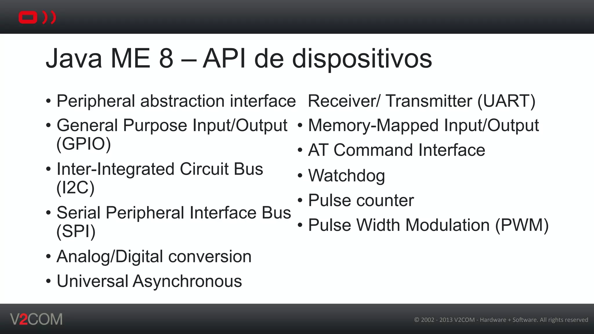 ©	
  2002	
  -­‐	
  2013	
  V2COM	
  -­‐	
  Hardware	
  +	
  So5ware.	
  All	
  rights	
  reserved	
  
Java ME 8 – API de dispositivos
•  Peripheral abstraction interface
•  General Purpose Input/Output
(GPIO)
•  Inter-Integrated Circuit Bus
(I2C)
•  Serial Peripheral Interface Bus
(SPI)
•  Analog/Digital conversion
•  Universal Asynchronous
Receiver/ Transmitter (UART)
•  Memory-Mapped Input/Output
•  AT Command Interface
•  Watchdog
•  Pulse counter
•  Pulse Width Modulation (PWM)
 