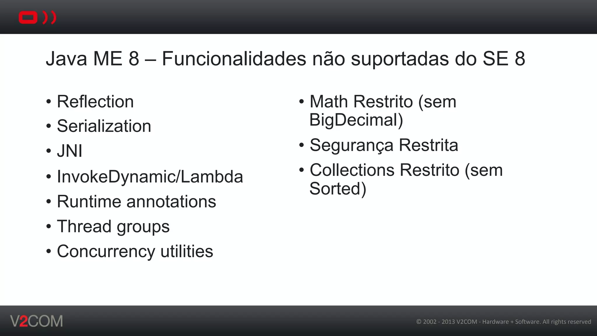 ©	
  2002	
  -­‐	
  2013	
  V2COM	
  -­‐	
  Hardware	
  +	
  So5ware.	
  All	
  rights	
  reserved	
  
Java ME 8 – Funcionalidades não suportadas do SE 8
•  Reflection
•  Serialization
•  JNI
•  InvokeDynamic/Lambda
•  Runtime annotations
•  Thread groups
•  Concurrency utilities
•  Math Restrito (sem
BigDecimal)
•  Segurança Restrita
•  Collections Restrito (sem
Sorted)
 