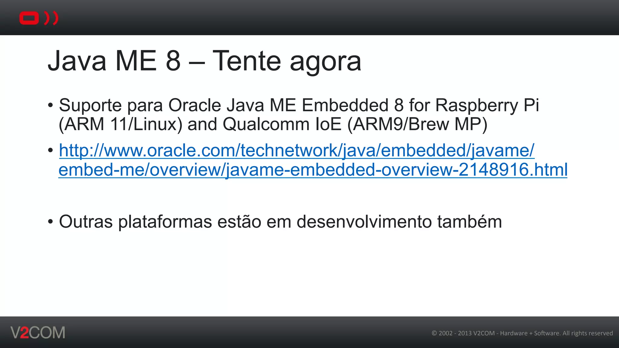 ©	
  2002	
  -­‐	
  2013	
  V2COM	
  -­‐	
  Hardware	
  +	
  So5ware.	
  All	
  rights	
  reserved	
  
Java ME 8 – Tente agora
•  Suporte para Oracle Java ME Embedded 8 for Raspberry Pi
(ARM 11/Linux) and Qualcomm IoE (ARM9/Brew MP)
•  http://www.oracle.com/technetwork/java/embedded/javame/
embed-me/overview/javame-embedded-overview-2148916.html
•  Outras plataformas estão em desenvolvimento também
 