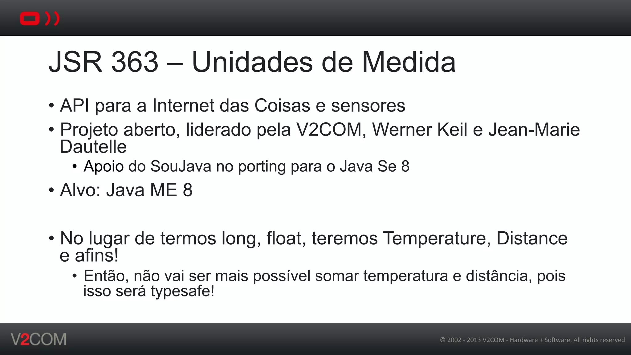 ©	
  2002	
  -­‐	
  2013	
  V2COM	
  -­‐	
  Hardware	
  +	
  So5ware.	
  All	
  rights	
  reserved	
  
JSR 363 – Unidades de Medida
•  API para a Internet das Coisas e sensores
•  Projeto aberto, liderado pela V2COM, Werner Keil e Jean-Marie
Dautelle
•  Apoio do SouJava no porting para o Java Se 8
•  Alvo: Java ME 8
•  No lugar de termos long, float, teremos Temperature, Distance
e afins!
•  Então, não vai ser mais possível somar temperatura e distância, pois
isso será typesafe!
 