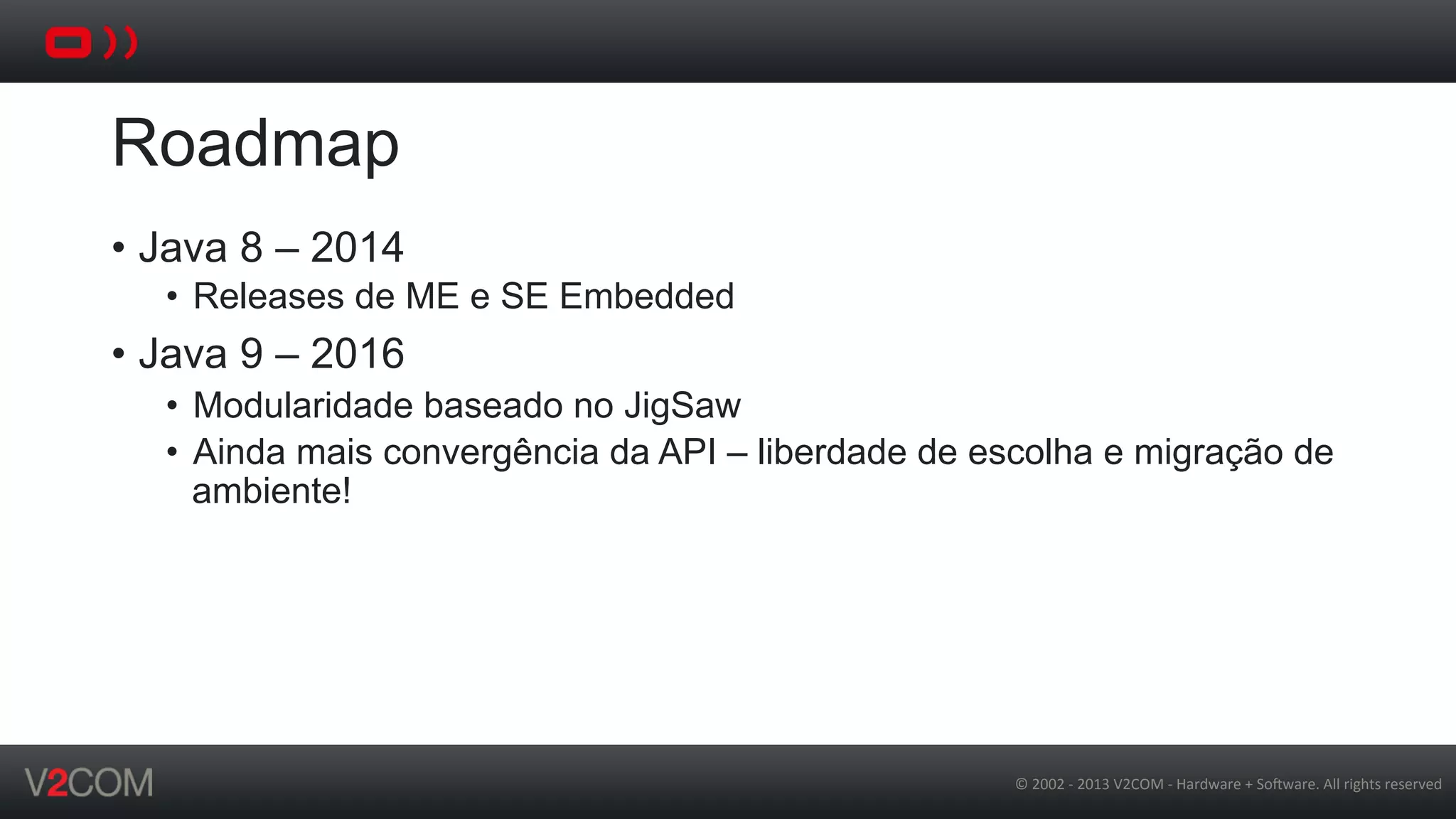©	
  2002	
  -­‐	
  2013	
  V2COM	
  -­‐	
  Hardware	
  +	
  So5ware.	
  All	
  rights	
  reserved	
  
Roadmap
•  Java 8 – 2014
•  Releases de ME e SE Embedded
•  Java 9 – 2016
•  Modularidade baseado no JigSaw
•  Ainda mais convergência da API – liberdade de escolha e migração de
ambiente!
 
