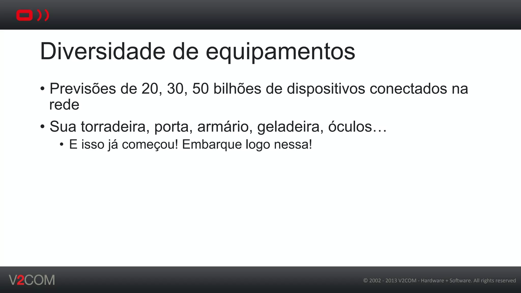 ©	
  2002	
  -­‐	
  2013	
  V2COM	
  -­‐	
  Hardware	
  +	
  So5ware.	
  All	
  rights	
  reserved	
  
Diversidade de equipamentos
•  Previsões de 20, 30, 50 bilhões de dispositivos conectados na
rede
•  Sua torradeira, porta, armário, geladeira, óculos…
•  E isso já começou! Embarque logo nessa!
 