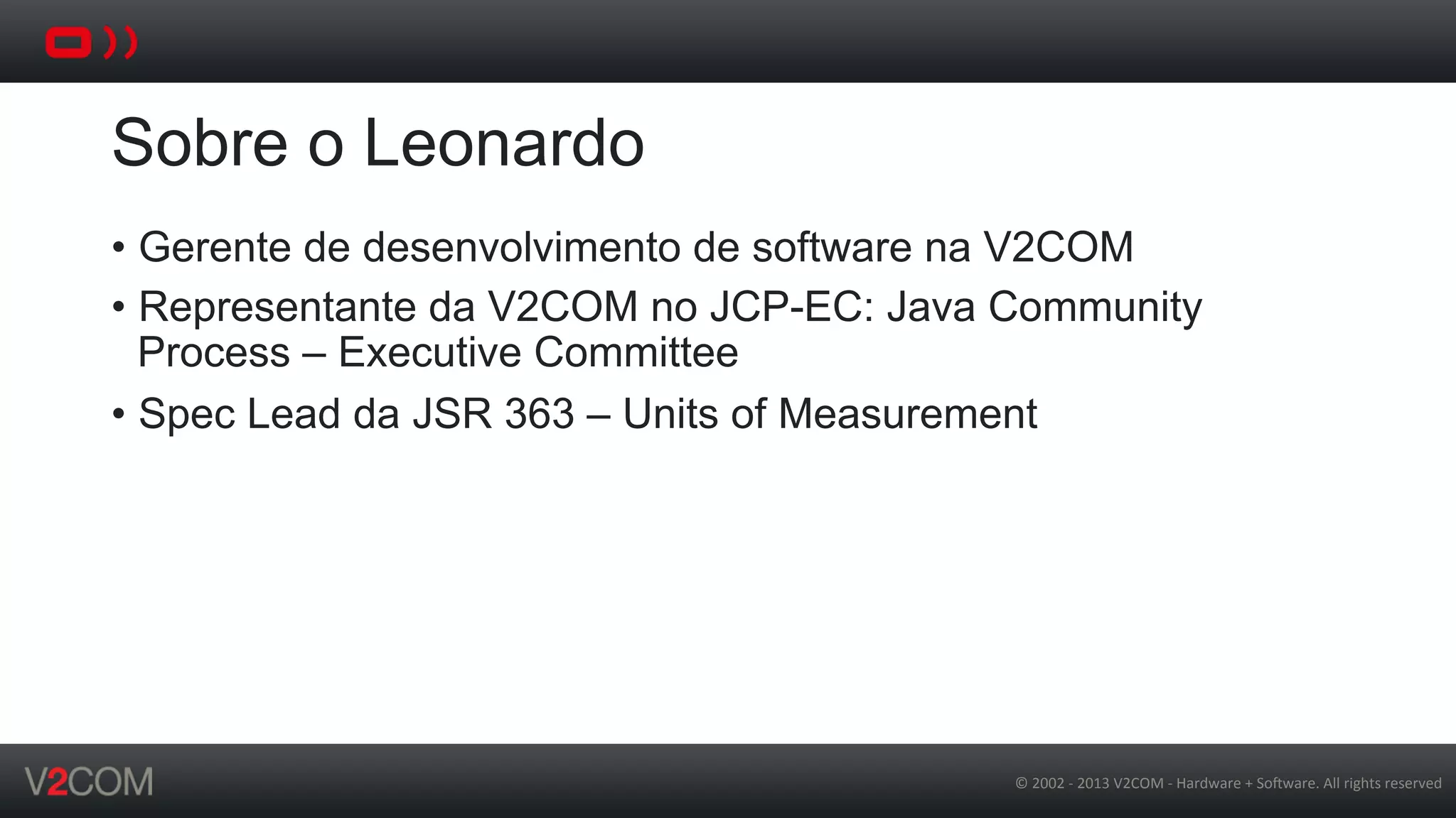 ©	
  2002	
  -­‐	
  2013	
  V2COM	
  -­‐	
  Hardware	
  +	
  So5ware.	
  All	
  rights	
  reserved	
  
Sobre o Leonardo
•  Gerente de desenvolvimento de software na V2COM
•  Representante da V2COM no JCP-EC: Java Community
Process – Executive Committee
•  Spec Lead da JSR 363 – Units of Measurement
 