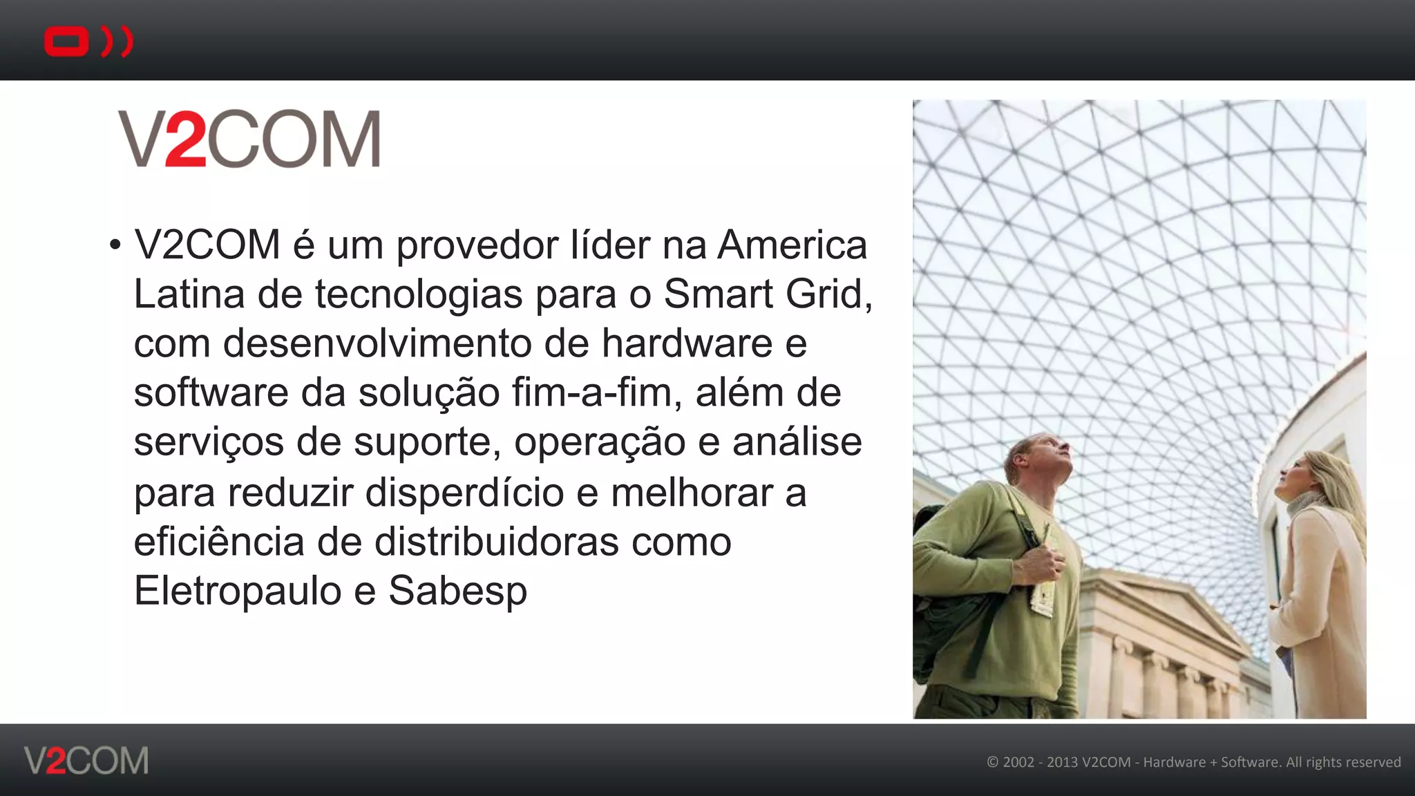 ©	
  2002	
  -­‐	
  2013	
  V2COM	
  -­‐	
  Hardware	
  +	
  So5ware.	
  All	
  rights	
  reserved	
  
•  V2COM é um provedor líder na America
Latina de tecnologias para o Smart Grid,
com desenvolvimento de hardware e
software da solução fim-a-fim, além de
serviços de suporte, operação e análise
para reduzir disperdício e melhorar a
eficiência de distribuidoras como
Eletropaulo e Sabesp
 