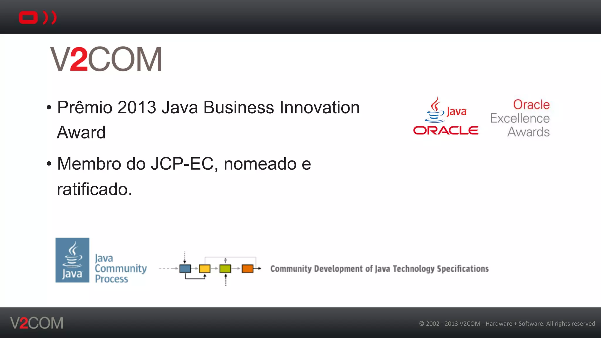 ©	
  2002	
  -­‐	
  2013	
  V2COM	
  -­‐	
  Hardware	
  +	
  So5ware.	
  All	
  rights	
  reserved	
  
•  Prêmio 2013 Java Business Innovation
Award
•  Membro do JCP-EC, nomeado e
ratificado.
 