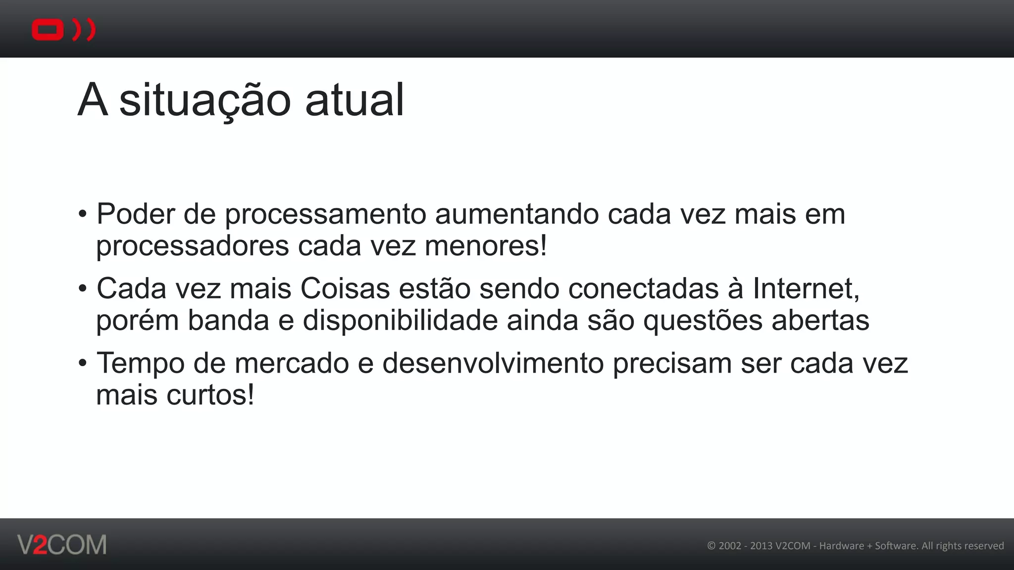 ©	
  2002	
  -­‐	
  2013	
  V2COM	
  -­‐	
  Hardware	
  +	
  So5ware.	
  All	
  rights	
  reserved	
  
A situação atual
•  Poder de processamento aumentando cada vez mais em
processadores cada vez menores!
•  Cada vez mais Coisas estão sendo conectadas à Internet,
porém banda e disponibilidade ainda são questões abertas
•  Tempo de mercado e desenvolvimento precisam ser cada vez
mais curtos!
 
