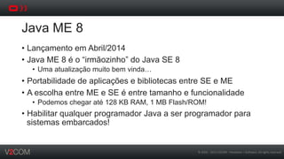 ©	
  2002	
  -­‐	
  2013	
  V2COM	
  -­‐	
  Hardware	
  +	
  So5ware.	
  All	
  rights	
  reserved	
  
Java ME 8
•  Lançamento em Abril/2014
•  Java ME 8 é o “irmãozinho” do Java SE 8
•  Uma atualização muito bem vinda…
•  Portabilidade de aplicações e bibliotecas entre SE e ME
•  A escolha entre ME e SE é entre tamanho e funcionalidade
•  Podemos chegar até 128 KB RAM, 1 MB Flash/ROM!
•  Habilitar qualquer programador Java a ser programador para
sistemas embarcados!
 