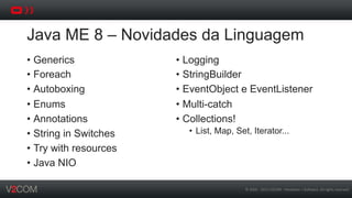 ©	
  2002	
  -­‐	
  2013	
  V2COM	
  -­‐	
  Hardware	
  +	
  So5ware.	
  All	
  rights	
  reserved	
  
Java ME 8 – Novidades da Linguagem
•  Generics
•  Foreach
•  Autoboxing
•  Enums
•  Annotations
•  String in Switches
•  Try with resources
•  Java NIO
•  Logging
•  StringBuilder
•  EventObject e EventListener
•  Multi-catch
•  Collections!
•  List, Map, Set, Iterator...
 