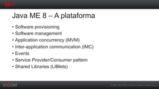 ©	
  2002	
  -­‐	
  2013	
  V2COM	
  -­‐	
  Hardware	
  +	
  So5ware.	
  All	
  rights	
  reserved	
  
Java ME 8 – A plataforma
•  Software provisioning
•  Software management
•  Application concurrency (MVM)
•  Inter-application communication (IMC)
•  Events
•  Service Provider/Consumer pattern
•  Shared Libraries (LIBlets)
 