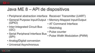 ©	
  2002	
  -­‐	
  2013	
  V2COM	
  -­‐	
  Hardware	
  +	
  So5ware.	
  All	
  rights	
  reserved	
  
Java ME 8 – API de dispositivos
•  Peripheral abstraction interface
•  General Purpose Input/Output
(GPIO)
•  Inter-Integrated Circuit Bus
(I2C)
•  Serial Peripheral Interface Bus
(SPI)
•  Analog/Digital conversion
•  Universal Asynchronous
Receiver/ Transmitter (UART)
•  Memory-Mapped Input/Output
•  AT Command Interface
•  Watchdog
•  Pulse counter
•  Pulse Width Modulation (PWM)
 