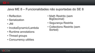 ©	
  2002	
  -­‐	
  2013	
  V2COM	
  -­‐	
  Hardware	
  +	
  So5ware.	
  All	
  rights	
  reserved	
  
Java ME 8 – Funcionalidades não suportadas do SE 8
•  Reflection
•  Serialization
•  JNI
•  InvokeDynamic/Lambda
•  Runtime annotations
•  Thread groups
•  Concurrency utilities
•  Math Restrito (sem
BigDecimal)
•  Segurança Restrita
•  Collections Restrito (sem
Sorted)
 