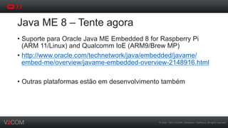 ©	
  2002	
  -­‐	
  2013	
  V2COM	
  -­‐	
  Hardware	
  +	
  So5ware.	
  All	
  rights	
  reserved	
  
Java ME 8 – Tente agora
•  Suporte para Oracle Java ME Embedded 8 for Raspberry Pi
(ARM 11/Linux) and Qualcomm IoE (ARM9/Brew MP)
•  http://www.oracle.com/technetwork/java/embedded/javame/
embed-me/overview/javame-embedded-overview-2148916.html
•  Outras plataformas estão em desenvolvimento também
 