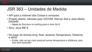 ©	
  2002	
  -­‐	
  2013	
  V2COM	
  -­‐	
  Hardware	
  +	
  So5ware.	
  All	
  rights	
  reserved	
  
JSR 363 – Unidades de Medida
•  API para a Internet das Coisas e sensores
•  Projeto aberto, liderado pela V2COM, Werner Keil e Jean-Marie
Dautelle
•  Apoio do SouJava no porting para o Java Se 8
•  Alvo: Java ME 8
•  No lugar de termos long, float, teremos Temperature, Distance
e afins!
•  Então, não vai ser mais possível somar temperatura e distância, pois
isso será typesafe!
 