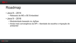 ©	
  2002	
  -­‐	
  2013	
  V2COM	
  -­‐	
  Hardware	
  +	
  So5ware.	
  All	
  rights	
  reserved	
  
Roadmap
•  Java 8 – 2014
•  Releases de ME e SE Embedded
•  Java 9 – 2016
•  Modularidade baseado no JigSaw
•  Ainda mais convergência da API – liberdade de escolha e migração de
ambiente!
 