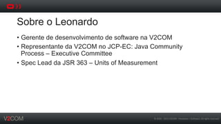 ©	
  2002	
  -­‐	
  2013	
  V2COM	
  -­‐	
  Hardware	
  +	
  So5ware.	
  All	
  rights	
  reserved	
  
Sobre o Leonardo
•  Gerente de desenvolvimento de software na V2COM
•  Representante da V2COM no JCP-EC: Java Community
Process – Executive Committee
•  Spec Lead da JSR 363 – Units of Measurement
 