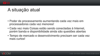 ©	
  2002	
  -­‐	
  2013	
  V2COM	
  -­‐	
  Hardware	
  +	
  So5ware.	
  All	
  rights	
  reserved	
  
A situação atual
•  Poder de processamento aumentando cada vez mais em
processadores cada vez menores!
•  Cada vez mais Coisas estão sendo conectadas à Internet,
porém banda e disponibilidade ainda são questões abertas
•  Tempo de mercado e desenvolvimento precisam ser cada vez
mais curtos!
 