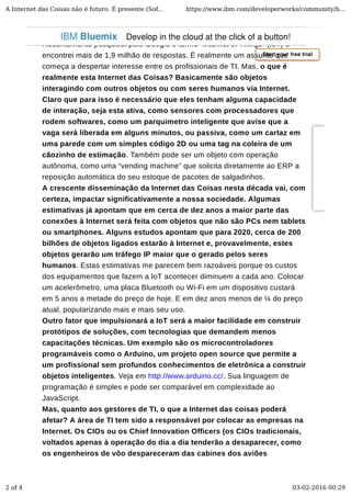 Recentemente pesquisei pelo Google o termo “Internet of Things” (IoT) e
encontrei mais de 1,9 milhão de respostas. É realmente um assunto que
começa a despertar interesse entre os profissionais de TI. Mas, o que é
realmente esta Internet das Coisas? Basicamente são objetos
interagindo com outros objetos ou com seres humanos via Internet.
Claro que para isso é necessário que eles tenham alguma capacidade
de interação, seja esta ativa, como sensores com processadores que
rodem softwares, como um parquimetro inteligente que avise que a
vaga será liberada em alguns minutos, ou passiva, como um cartaz em
uma parede com um simples código 2D ou uma tag na coleira de um
cãozinho de estimação. Também pode ser um objeto com operação
autônoma, como uma “vending machine” que solicita diretamente ao ERP a
reposição automática do seu estoque de pacotes de salgadinhos.
A crescente disseminação da Internet das Coisas nesta década vai, com
certeza, impactar significativamente a nossa sociedade. Algumas
estimativas já apontam que em cerca de dez anos a maior parte das
conexões à Internet será feita com objetos que não são PCs nem tablets
ou smartphones. Alguns estudos apontam que para 2020, cerca de 200
bilhões de objetos ligados estarão à Internet e, provavelmente, estes
objetos gerarão um tráfego IP maior que o gerado pelos seres
humanos. Estas estimativas me parecem bem razoáveis porque os custos
dos equipamentos que fazem a IoT acontecer diminuem a cada ano. Colocar
um acelerômetro, uma placa Bluetooth ou Wi-Fi em um dispositivo custará
em 5 anos a metade do preço de hoje. E em dez anos menos de ¼ do preço
atual, popularizando mais e mais seu uso.
Outro fator que impulsionará a IoT será a maior facilidade em construir
protótipos de soluções, com tecnologias que demandem menos
capacitações técnicas. Um exemplo são os microcontroladores
programáveis como o Arduino, um projeto open source que permite a
um profissional sem profundos conhecimentos de eletrônica a construir
objetos inteligentes. Veja em http://www.arduino.cc/. Sua linguagem de
programação é simples e pode ser comparável em complexidade ao
JavaScript.
Mas, quanto aos gestores de TI, o que a Internet das coisas poderá
afetar? A área de TI tem sido a responsável por colocar as empresas na
Internet. Os CIOs ou os Chief Innovation Officers (os CIOs tradicionais,
voltados apenas à operação do dia a dia tenderão a desaparecer, como
os engenheiros de vôo despareceram das cabines dos aviões
Start your free trial
IBM Bluemix Develop in the cloud at the click of a button!
A Internet das Coisas não é futuro. É presente (Sof... https://www.ibm.com/developerworks/community/b...
2 of 4 03-02-2016 00:29
 