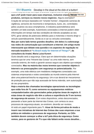 modernos) deverão começar a analisar o potencial de oportunidades
que a IoT pode trazer para suas empresas, inclusive criando novos
produtos, serviços ou mesmo novos negócios. Alguns exemplos?
Criação de serviços baseados em “smarter homes”, integrando cameras de
vigilância, sensores de movimento e temperatura, luzes, etc, controlados
pelos usuários via seus smartphones. A indústria automobilística será
também um belo exemplo. Automóveis conectados à Internet podem obter
informações em tempo real das condições de trânsito acoplados ao seu
GPS, gerar alertas de potenciais defeitos para o motorista e mesmo dirigir o
veículo automáticamente. Serão os e-car ou veículos conectados.
Mas por outro lado temos grandes desafios. Um deles é a sobrecarga
nas redes de comunicação que constituem a Internet. Um artigo muito
interessante que debate esta questão e os aspectos de regulação no
mercado brasileiro é “Is Brasil ready for Internet of Things?”, da
consultora da Anatel, Maria Luiza Kunert.
Outro desafio será a segurança. Claro que em determinadas situações
teremos que ter uma “Intranet das Coisas” ou uma rede interna, sem
conexão externa, de modo a garantir acesso seguro aos objetos que estejam
conectados. Mas na maioria das vezes teremos que conectar objetos à
Internet e as preocupações com segurança se potencializarão. Por
exemplo, uma rede elétrica com medidores inteligentes conectados aos
sistemas empresariais e estes conectados ao mundo externo pela Internet
abre uma potencial brecha na segurança. Um e-car deverá ter mecanismos
de proteção para que não seja acessado de forma indevida, sem autorização
de seu proprietário.
Hoje a maioria das chamadas tecnologias operacionais ou tecnologias
que estão fora de TI, como sensores ou equipamentos médicos
computadorizados são gerenciados pelas próprias áreas de negócio. E
estas áreas de negócio não têm a cultura e experiência de TI em termos
de segurança de acesso. Com estes dispositivos, antes desconectados,
passando a fazer parte da Internet das Coisas, com certeza os seus
processos de segurança atuais, se existirem, deverão ser revistos.
Aí está um papel importante para TI. Atuar de forma pró-ativa de modo a
inserir nas iniciativas de Internet das Coisas das suas empresas a sua
prática em métodos e processos de segurança. Portanto, os CIOs
também devem começar a olhar a IoT pela ótica da segurança. Como
vemos, para os gestores de TI o que não faltará serão novos desafios...
Start your free trial
IBM Bluemix Develop in the cloud at the click of a button!
A Internet das Coisas não é futuro. É presente (Sof... https://www.ibm.com/developerworks/community/b...
3 of 4 03-02-2016 00:29
 