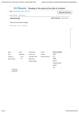 About
Help
Contact us
Submit content
Feeds
Newsletters
Report abuse
Terms of use
Third party notice
IBM privacy
IBM accessibility
Faculty
Students
Business Partners
Select a language:
English
中文
日本語
Русский
Português (Brasil)
Español
Việt
Comments (0) Add a Comment More Actions
Tags: internet internet_das_coisas iot
Add a Comment More Actions
There are no comments to display
Previous Entry Main Next Entry
Start your free trial
IBM Bluemix Develop in the cloud at the click of a button!
A Internet das Coisas não é futuro. É presente (Sof... https://www.ibm.com/developerworks/community/b...
4 of 4 03-02-2016 00:29
 