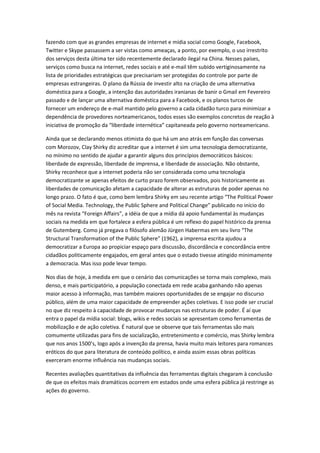 fazendo com que as grandes empresas de internet e mídia social como Google, Facebook,
Twitter e Skype passassem a ser vistas como ameaças, a ponto, por exemplo, o uso irrestrito
dos serviços desta última ter sido recentemente declarado ilegal na China. Nesses países,
serviços como busca na internet, redes sociais e até e-mail têm subido vertiginosamente na
lista de prioridades estratégicas que precisariam ser protegidas do controle por parte de
empresas estrangeiras. O plano da Rússia de investir alto na criação de uma alternativa
doméstica para a Google, a intenção das autoridades iranianas de banir o Gmail em Fevereiro
passado e de lançar uma alternativa doméstica para a Facebook, e os planos turcos de
fornecer um endereço de e-mail mantido pelo governo a cada cidadão turco para minimizar a
dependência de provedores norteamericanos, todos esses são exemplos concretos de reação à
iniciativa de promoção da “liberdade internética” capitaneada pelo governo norteamericano.

Ainda que se declarando menos otimista do que há um ano atrás em função das conversas
com Morozov, Clay Shirky diz acreditar que a internet é sim uma tecnologia democratizante,
no mínimo no sentido de ajudar a garantir alguns dos princípios democráticos básicos:
liberdade de expressão, liberdade de imprensa, e liberdade de associação. Não obstante,
Shirky reconhece que a internet poderia não ser considerada como uma tecnologia
democratizante se apenas efeitos de curto prazo forem observados, pois historicamente as
liberdades de comunicação afetam a capacidade de alterar as estruturas de poder apenas no
longo prazo. O fato é que, como bem lembra Shirky em seu recente artigo “The Political Power
of Social Media. Technology, the Public Sphere and Political Change” publicado no início do
mês na revista “Foreign Affairs”, a idéia de que a mídia dá apoio fundamental às mudanças
sociais na medida em que fortalece a esfera pública é um reflexo do papel histórico da prensa
de Gutemberg. Como já pregava o filósofo alemão Jürgen Habermas em seu livro “The
Structural Transformation of the Public Sphere” (1962), a imprensa escrita ajudou a
democratizar a Europa ao propiciar espaço para discussão, discordância e concordância entre
cidadãos politicamente engajados, em geral antes que o estado tivesse atingido minimamente
a democracia. Mas isso pode levar tempo.

Nos dias de hoje, à medida em que o cenário das comunicações se torna mais complexo, mais
denso, e mais participatório, a população conectada em rede acaba ganhando não apenas
maior acesso à informação, mas também maiores oportunidades de se engajar no discurso
público, além de uma maior capacidade de empreender ações coletivas. E isso pode ser crucial
no que diz respeito à capacidade de provocar mudanças nas estruturas de poder. É aí que
entra o papel da mídia social: blogs, wikis e redes sociais se apresentam como ferramentas de
mobilização e de ação coletiva. É natural que se observe que tais ferramentas são mais
comumente utilizadas para fins de socialização, entretenimento e comércio, mas Shirky lembra
que nos anos 1500’s, logo após a invenção da prensa, havia muito mais leitores para romances
eróticos do que para literatura de conteúdo político, e ainda assim essas obras políticas
exerceram enorme influência nas mudanças sociais.

Recentes avaliações quantitativas da influência das ferramentas digitais chegaram à conclusão
de que os efeitos mais dramáticos ocorrem em estados onde uma esfera pública já restringe as
ações do governo.
 