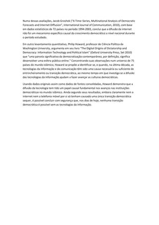 Numa dessas avaliações, Jacob Groshek (“A Time–Series, Multinational Analysis of Democratic
Forecasts and Internet Diffusion”, International Journal of Communication, 2010), com base
em dados estatísticos de 72 países no período 1994-2003, conclui que a difusão da internet
não foi um mecanismo específico causal do crescimento democrático a nível nacional durante
o período estudado.

Em outro levantamento quantitativo, Philip Howard, professor de Ciência Política da
Washington University, argumenta em seu livro “The Digital Origins of Dictatorship and
Democracy: Information Technology and Political Islam” (Oxford University Press, Set 2010)
que “uma parcela significativa da democratização contemporânea, por definição, significa
desenvolver uma esfera pública online.” Concentrando suas observações num universo de 75
países do mundo islâmico, Howard se propõe a identificar se, e quando, na última década, as
tecnologias da informação e de comunicação têm sido uma causa necessária ou suficiente de
entrincheiramento ou transição democrática, ao mesmo tempo em que investiga se a difusão
das tecnologias da informação ajudam a fazer avançar as culturas democráticas.

Usando dados originais assim como dados de fontes consolidadas, Howard demonstra que a
difusão da tecnologia tem tido um papel causal fundamental nos avanços nas instituições
democráticas no mundo islâmico. Ainda segundo seus resultados, embora claramente nem a
internet nem a telefonia móvel por si só tenham causado uma única transição democrática
sequer, é possível concluir com segurança que, nos dias de hoje, nenhuma transição
democrática é possível sem as tecnologias da informação.
 
