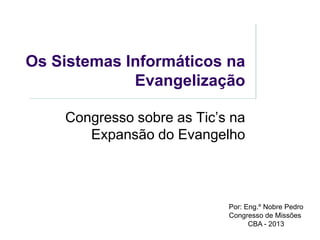 Os Sistemas Informáticos na
Evangelização
Congresso sobre as Tic’s na
Expansão do Evangelho

Por: Eng.º Nobre Pedro
Congresso de Missões
CBA - 2013

 