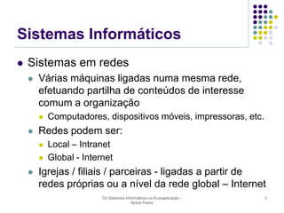 Sistemas Informáticos


Sistemas em redes


Várias máquinas ligadas numa mesma rede,
efetuando partilha de conteúdos de interesse
comum a organização




Redes podem ser:





Computadores, dispositivos móveis, impressoras, etc.
Local – Intranet
Global - Internet

Igrejas / filiais / parceiras - ligadas a partir de
redes próprias ou a nível da rede global – Internet
Os Sistemas Informáticos na Evangelização Nobre Pedro

3

 