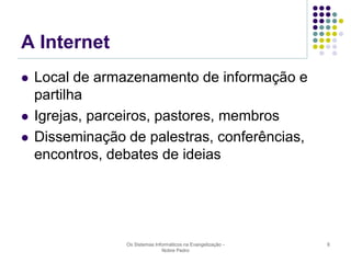 A Internet





Local de armazenamento de informação e
partilha
Igrejas, parceiros, pastores, membros
Disseminação de palestras, conferências,
encontros, debates de ideias

Os Sistemas Informáticos na Evangelização Nobre Pedro

6

 