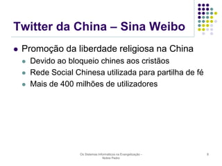 Twitter da China – Sina Weibo


Promoção da liberdade religiosa na China




Devido ao bloqueio chines aos cristãos
Rede Social Chinesa utilizada para partilha de fé
Mais de 400 milhões de utilizadores

Os Sistemas Informáticos na Evangelização Nobre Pedro

8

 