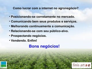 Como lucrar com a internet no agronegócio? Posicionando-se corretamente no mercado.  Comunicando bem seus produtos e serviços. Melhorando continuamente a comunicação. Relacionando-se com seu público-alvo. Prospectando negócios. Vendendo. Enfim! Bons negócios! 