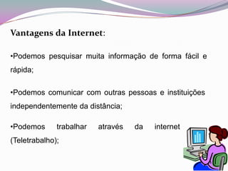  Todas as pessoas podem usufruir da internet, em locais públicos destinados a tal. Na internet existe  todo o tipo de informação e podemos falar com pessoas de toda a parte do mundo. Permitindo uma facilidade de comunicação à distância e uma boa gestão do tempoVantagensdaInternet:Podemos pesquisar muita informação de forma fácil e rápida;