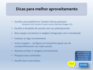 Dicas para melhor aproveitamento
• Escolha uma plataforma. Existem ótimas gratuitas
Wordpress/ Wix/ Dotclear/ Drupal/ Joomla/ Webnode/ Blogger/ UOL
• Escolha a template de acordo com seu planejamento
• Ative plugins (analytics) e widgets (integração com o Facebook)
• Coloque as tags corretamente
• Inclua imagens - configure em tamanhos iguais aos de
compartilhamento nas redes sociais
• Nomeie as fotos e imagens corretamente
• Escolha bem seus títulos
• Pesquise seus conteúdos
Registre o domínio
de sua empresa na
internet, mesmo
que não vá usar
imediatamente.
Dica
 