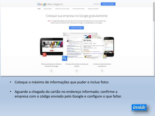 • Coloque o máximo de informações que puder e inclua fotos
• Aguarde a chegada do cartão no endereço informado; confirme a
empresa com o código enviado pelo Google e configure o que faltar.
 