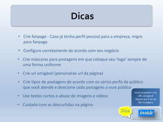 • Crie fanpage - Caso já tenha perfil pessoal para a empresa, migre
para fanpage
• Configure corretamente de acordo com seu negócio
• Crie máscaras para postagens em que coloque seu ‘logo’ sempre de
uma forma uniforme
• Crie url amigável (personalize url da página)
• Use textos curtos e abuse de imagens e vídeos
• Crie tipos de postagens de acordo com os vários perfis de público
que você atende e direcione cada postagens a esse público
• Cuidado com as descurtidas na página
Você só poderá criar
URL amigável
depois que tiver 50
fãs na página
Dica
Dicas
 