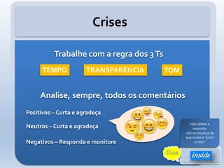 Crises
Analise, sempre, todos os comentários
Positivos – Curta e agradeça
Neutros – Curta e agradeça
Negativos – Responda e monitore
Trabalhe com a regra dos 3Ts
TEMPO TOMTRANSPARÊNCIA
Dica
Não responda de
imediato até ter
certeza da resposta
Não delete a
resposta:
não se esqueça de
que existe o “print
screen”
 