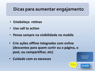 Dicas para aumentar engajamento
• Estabeleça rotinas
• Cuidado com os excessos
• Crie ações offline integradas com online
(descontos para quem curtir ou a página, o
post, ou compartilhar, etc)
• Pense sempre na visibilidade no mobile
• Use call to action
Sorteios são
proibidos
Dica
 