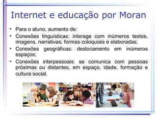 Internet e educação por Moran
• Para o aluno, aumento de:
• Conexões linguísticas: interage com inúmeros textos,
  imagens, narrativas, formas coloquiais e elaboradas;
• Conexões geográficas: deslocamento em inúmeros
  espaços;
• Conexões interpessoais: se comunica com pessoas
  próximas ou distantes, em espaço, idade, formação e
  cultura social.
 