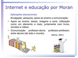 Internet e educação por Moran
   Aplicações educacionais:
   divulgação, pesquisa, apoio ao ensino e comunicação;
 • Apoio ao ensino: textos, imagens e sons. Utilização
   como um elemento a mais, juntamente com livros,
   revistas e vídeos.
 • Comunicação: professor-aluno; professor-professor;
   entre alunos (de todo o mundo).
                                       (Moran, 2001)
 