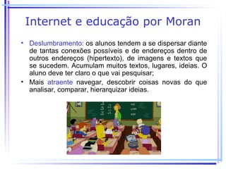 Internet e educação por Moran
• Deslumbramento: os alunos tendem a se dispersar diante
  de tantas conexões possíveis e de endereços dentro de
  outros endereços (hipertexto), de imagens e textos que
  se sucedem. Acumulam muitos textos, lugares, ideias. O
  aluno deve ter claro o que vai pesquisar;
• Mais atraente navegar, descobrir coisas novas do que
  analisar, comparar, hierarquizar ideias.
 