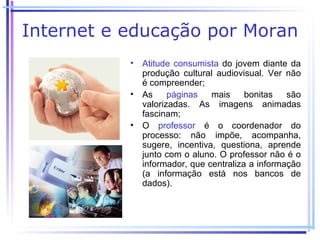 Internet e educação por Moran
           • Atitude consumista do jovem diante da
             produção cultural audiovisual. Ver não
             é compreender;
           • As     páginas   mais     bonitas   são
             valorizadas. As imagens animadas
             fascinam;
           • O professor é o coordenador do
             processo: não impõe, acompanha,
             sugere, incentiva, questiona, aprende
             junto com o aluno. O professor não é o
             informador, que centraliza a informação
             (a informação está nos bancos de
             dados).
 