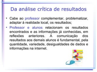 Da análise crítica de resultados
• Cabe ao professor complementar, problematizar,
  adaptar à realidade local, os resultados;
• Professor e alunos relacionam os resultados
  encontrados e as informações já conhecidas, em
  reflexões anteriores. A comunicação dos
  resultados aos demais alunos é fundamental, pela
  quantidade, variedade, desigualdades de dados e
  informações na internet.
 