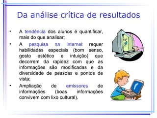Da análise crítica de resultados
•   A tendência dos alunos é quantificar,
    mais do que analisar;
•   A pesquisa na internet requer
    habilidades especiais (bom senso,
    gosto estético e intuição) que
    decorrem da rapidez com que as
    informações são modificadas e da
    diversidade de pessoas e pontos de
    vista;
•   Ampliação     de      emissores     de
    informações     (boas      informações
    convivem com lixo cultural).
 
